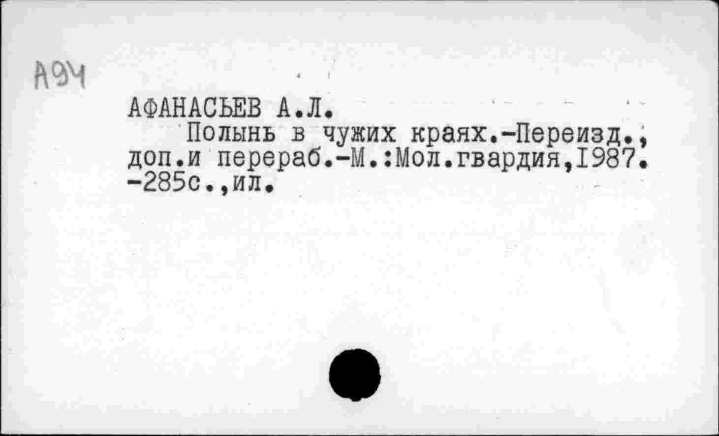 ﻿А<34	■ ■’
АФАНАСЬЕВ А.Л.
Полынь в чужих краях.-Переизд., доп.и перераб.-М.:Мол.гвардия,1987. -285с.,ил.